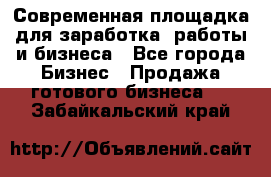 Современная площадка для заработка, работы и бизнеса - Все города Бизнес » Продажа готового бизнеса   . Забайкальский край